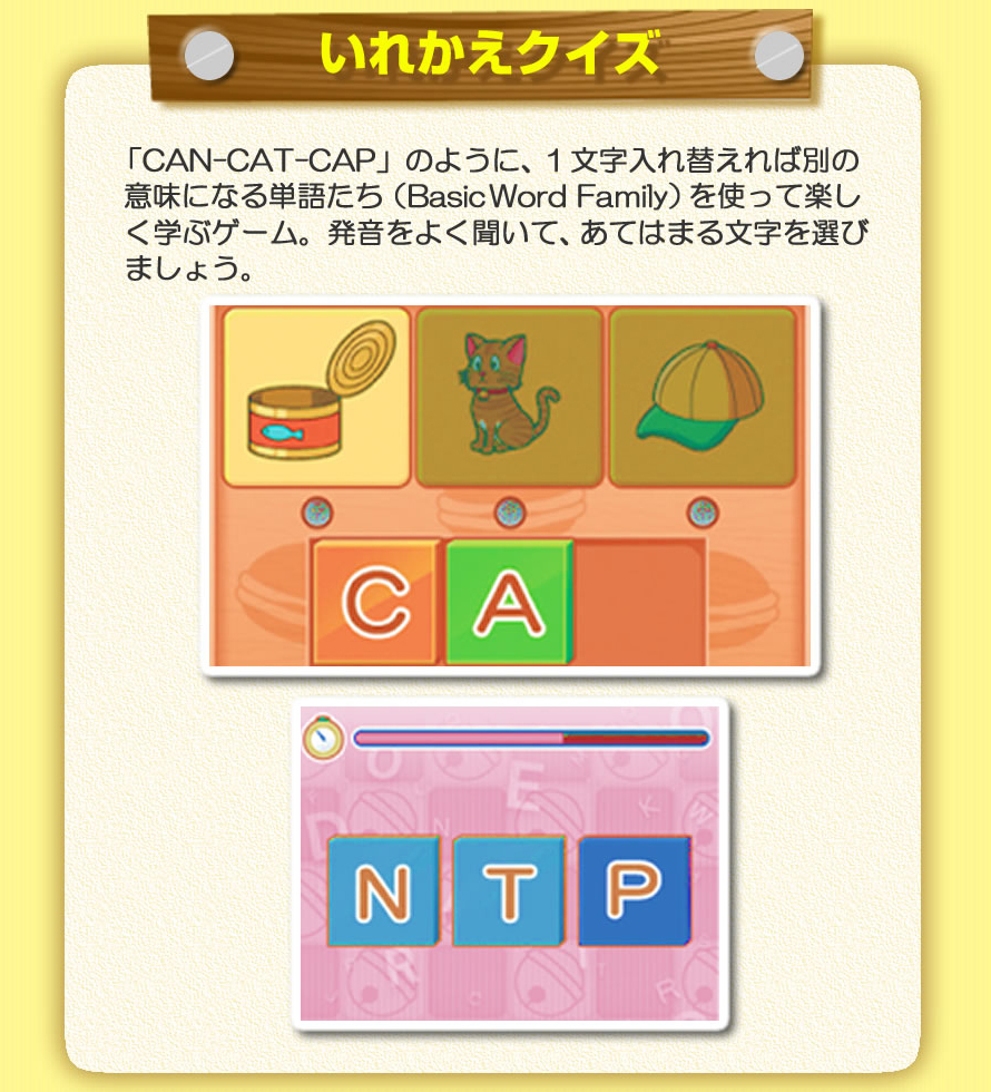 いれかえクイズ：「CAN-CAT-CAP」のように、１文字入れ替えれば別の意味になる単語たち（Basic Word Family）を使って楽しく学ぶゲーム。発音をよく聞いて、あてはまる文字を選びましょう。
